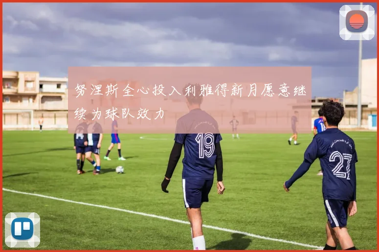 努涅斯全心投入利雅得新月愿意继续为球队效力