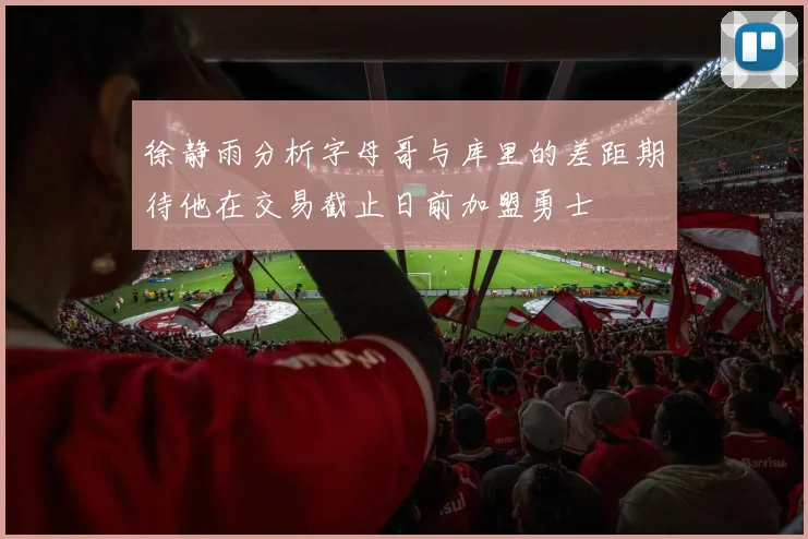 徐静雨分析字母哥与库里的差距期待他在交易截止日前加盟勇士