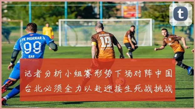 记者分析小组赛形势下场对阵中国台北必须全力以赴迎接生死战挑战