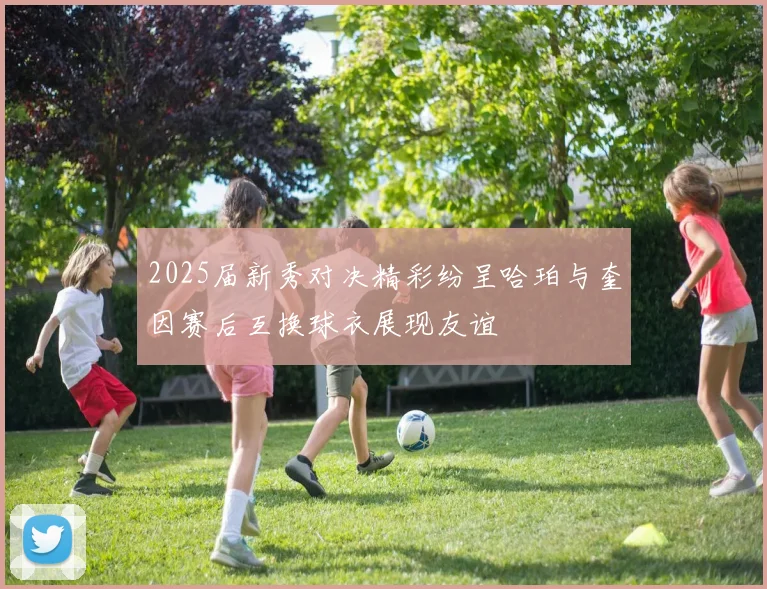 2025届新秀对决精彩纷呈哈珀与奎因赛后互换球衣展现友谊