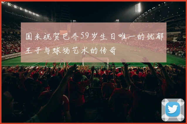 国米祝贺巴乔59岁生日唯一的忧郁王子与球场艺术的传奇