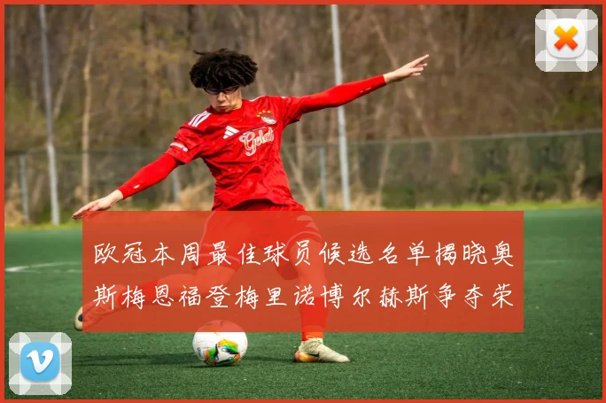 欧冠本周最佳球员候选名单揭晓奥斯梅恩福登梅里诺博尔赫斯争夺荣誉