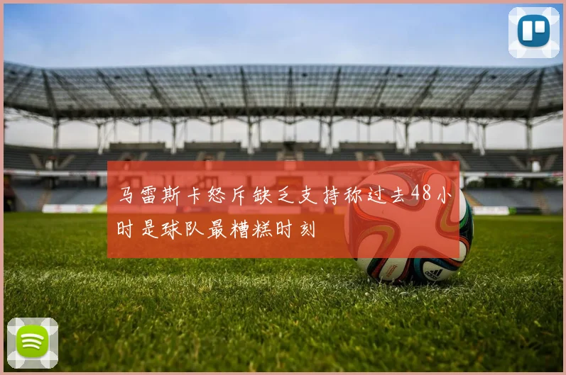 马雷斯卡怒斥缺乏支持称过去48小时是球队最糟糕时刻