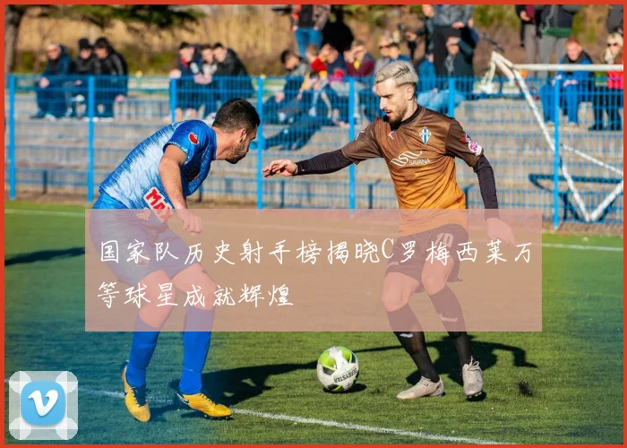 国家队历史射手榜揭晓C罗梅西莱万等球星成就辉煌