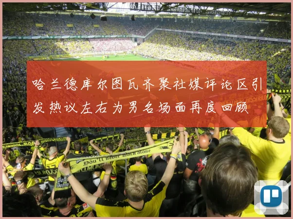 哈兰德库尔图瓦齐聚社媒评论区引发热议左右为男名场面再度回顾