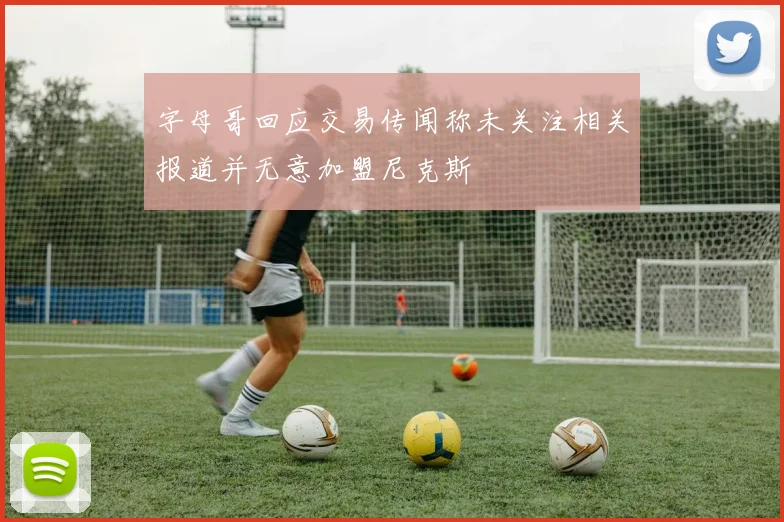字母哥回应交易传闻称未关注相关报道并无意加盟尼克斯