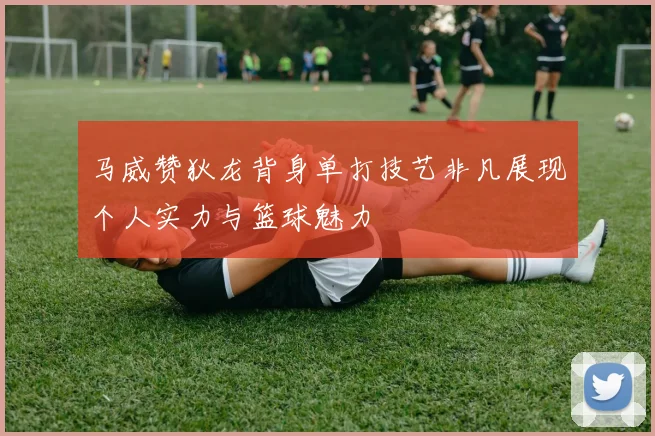 马威赞狄龙背身单打技艺非凡展现个人实力与篮球魅力