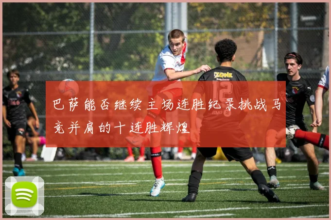 巴萨能否继续主场连胜纪录挑战马竞并肩的十连胜辉煌