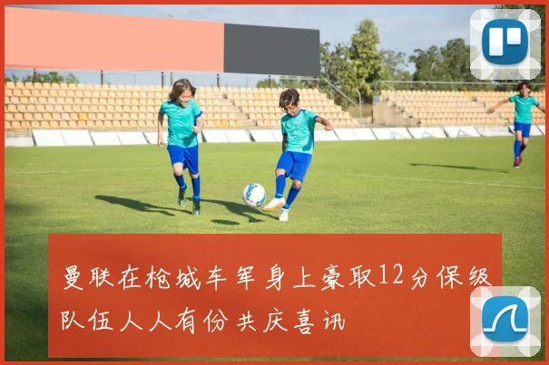 曼联在枪城车军身上豪取12分保级队伍人人有份共庆喜讯