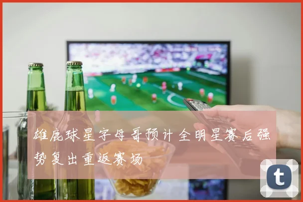 雄鹿球星字母哥预计全明星赛后强势复出重返赛场