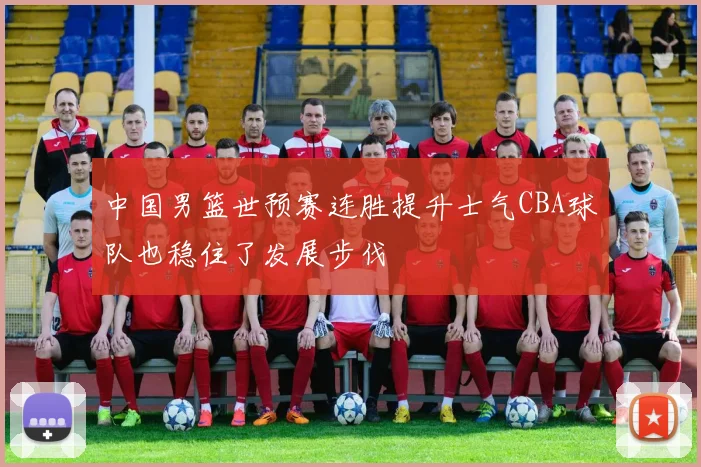 中国男篮世预赛连胜提升士气CBA球队也稳住了发展步伐