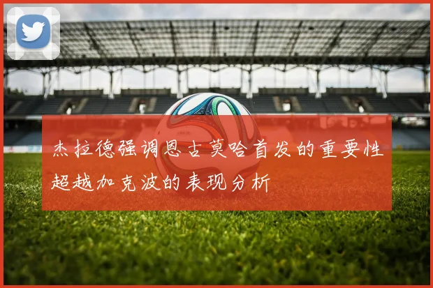 杰拉德强调恩古莫哈首发的重要性超越加克波的表现分析