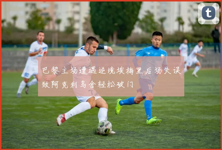 巴黎主场遭遇逆境埃梅里后场失误致阿克利乌舍轻松破门
