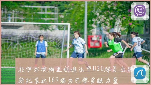 扎伊尔埃梅里创造法甲U20球员出场新纪录达169场为巴黎贡献力量