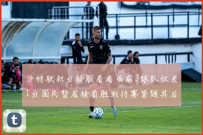 沙特联积分榜胶着局面前3球队仅差1分国民暂居榜首胜利待赛紧随其后