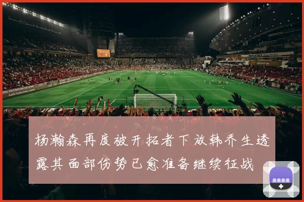 杨瀚森再度被开拓者下放韩乔生透露其面部伤势已愈准备继续征战