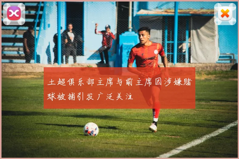 土超俱乐部主席与前主席因涉嫌赌球被捕引发广泛关注