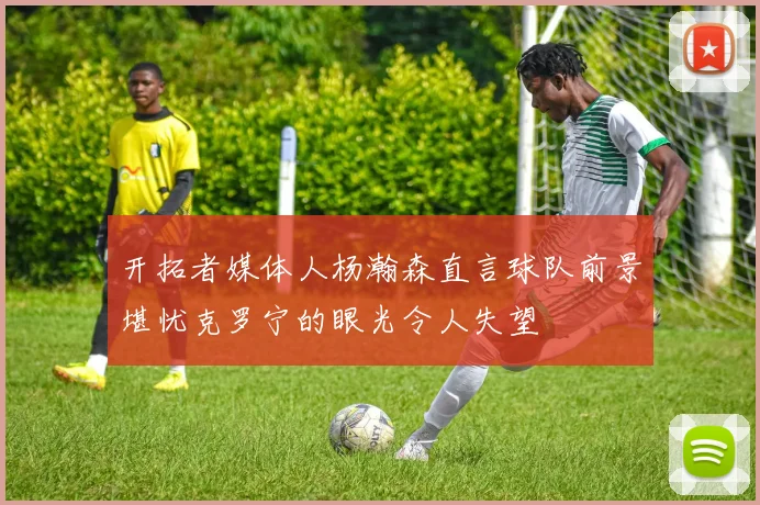 开拓者媒体人杨瀚森直言球队前景堪忧克罗宁的眼光令人失望