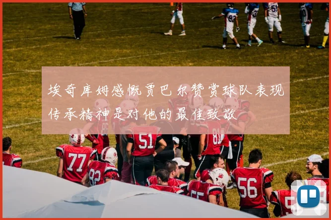 埃奇库姆感慨贾巴尔赞赏球队表现传承精神是对他的最佳致敬