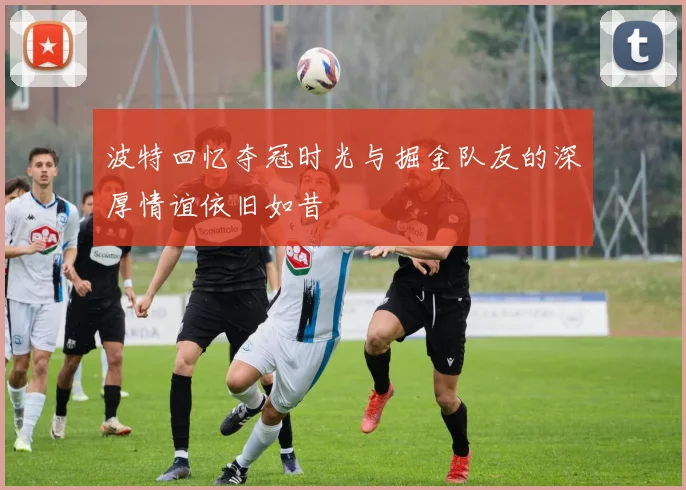 波特回忆夺冠时光与掘金队友的深厚情谊依旧如昔