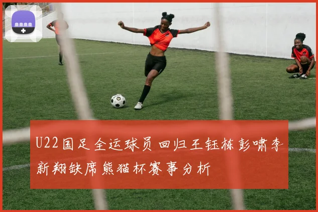 U22国足全运球员回归王钰栋彭啸李新翔缺席熊猫杯赛事分析