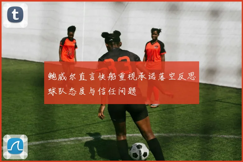 鲍威尔直言快船重视承诺落空反思球队态度与信任问题