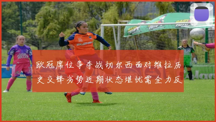 欧冠席位争夺战切尔西面对维拉历史交锋劣势近期状态堪忧需全力反弹