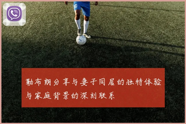勒布朗分享与妻子同居的独特体验与家庭背景的深刻联系