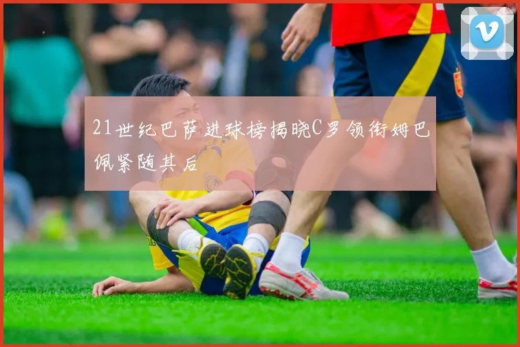 21世纪巴萨进球榜揭晓C罗领衔姆巴佩紧随其后