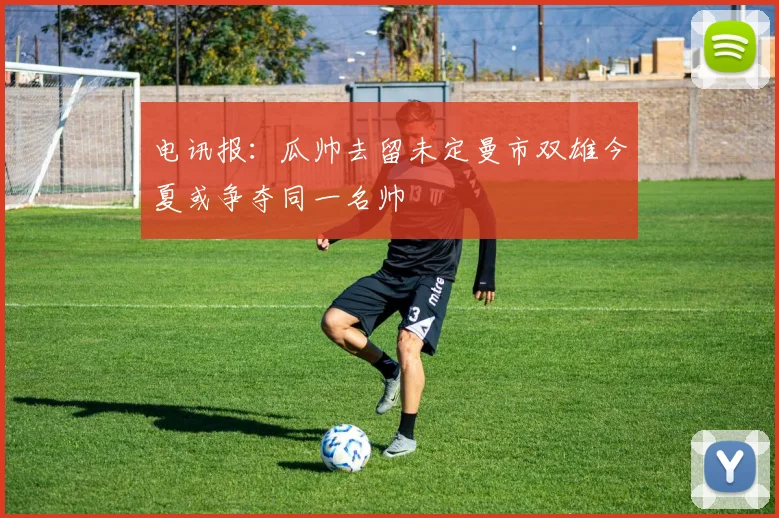 电讯报：瓜帅去留未定曼市双雄今夏或争夺同一名帅