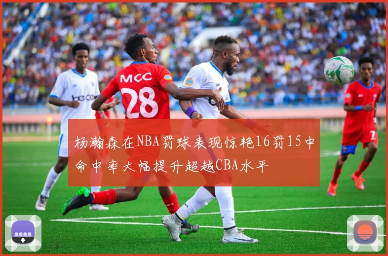 杨瀚森在NBA罚球表现惊艳16罚15中命中率大幅提升超越CBA水平