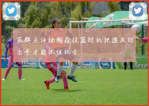 苏群点评杨瀚森投篮时机把握及时出手才能抓住机会
