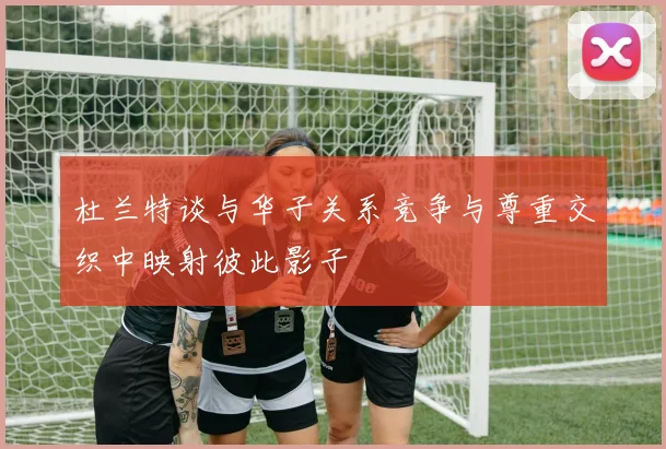 杜兰特谈与华子关系竞争与尊重交织中映射彼此影子