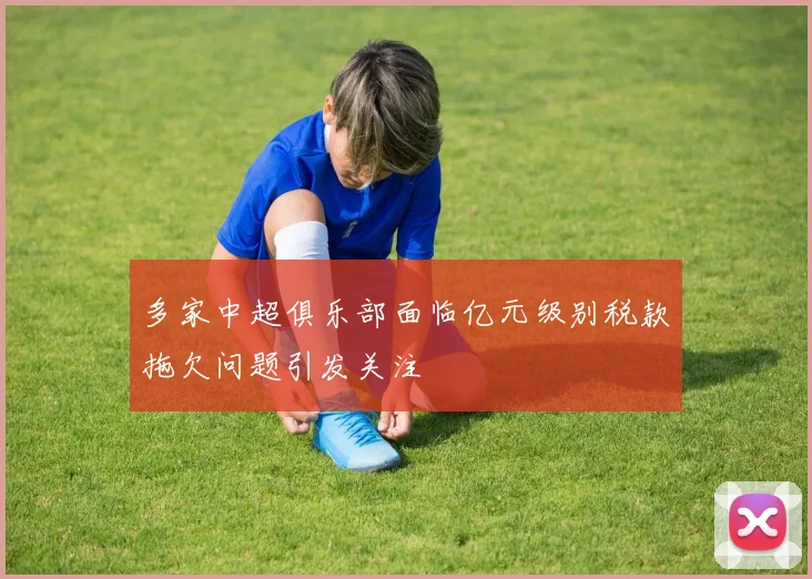 多家中超俱乐部面临亿元级别税款拖欠问题引发关注