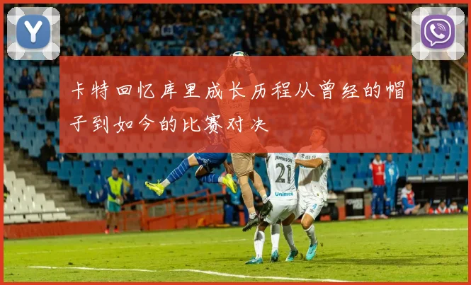 卡特回忆库里成长历程从曾经的帽子到如今的比赛对决