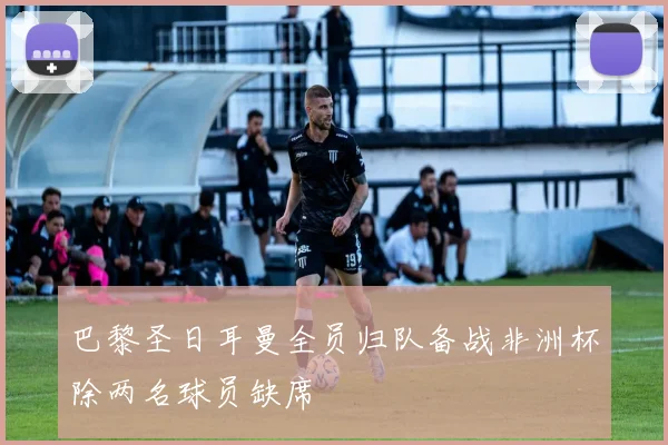 巴黎圣日耳曼全员归队备战非洲杯除两名球员缺席