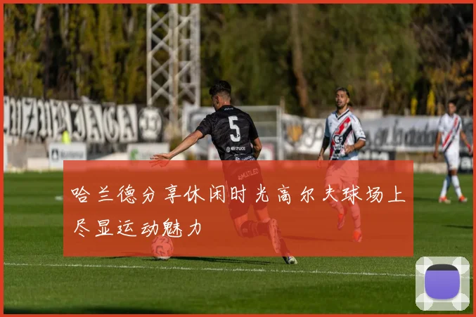 哈兰德分享休闲时光高尔夫球场上尽显运动魅力