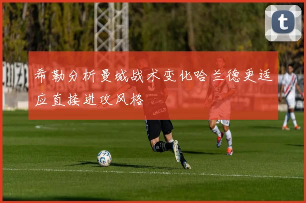 希勒分析曼城战术变化哈兰德更适应直接进攻风格