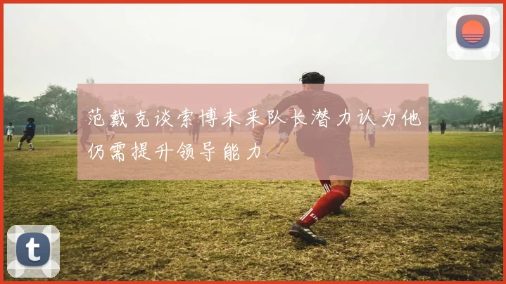 范戴克谈索博未来队长潜力认为他仍需提升领导能力