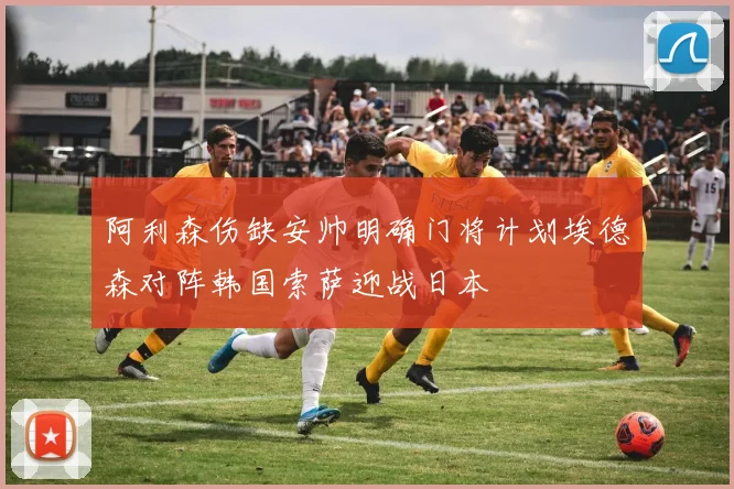 阿利森伤缺安帅明确门将计划埃德森对阵韩国索萨迎战日本