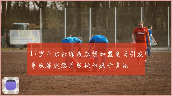 17岁卡尔社媒表态想加盟皇马引发争议球迷怒斥叛徒和疯子言论